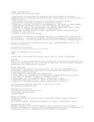 APAE - DIadema (SP)
Coordenador de Sustentabilidade

- Experiencia na elaboração de propostas para mobilização de recursos,
estabelecimentos de parcerias e alienças para organização do terceirto setor e
causas sociais;
- Habilidades para detectar novas oportunidades de desenvolvimento
institucional, planejar, coordenar e executar projetos;
- Elaborar e analisar indicadores de desemppenho, qualidade e produtividade;
- Planejamento estratégico para a área de captação de recursos;
- Promoção de eventos com participação abrangente, envolvendo desde a fase
inicial até a respectiva implantação e acompanhamento;
- Elaboração de malas diretas, e-mail marketing e outras ferramentas para
captação de novos sócios;
- Suporte a Diretoria e Gerencias;

Conhecimentos e requisitos: graduação em Direito , Marketing ou áreas afins;
ter atendido a , ter uma boa rede de contatos; experiência na prospecção de
patrocinadores – preferencialmente Pessoa Jurídica e FUNCAD, condução propria.

Enviar currículos com pretensão salarial para: adm@apaediadema.org.br    aos
cuidados de Adriana

(Postado em 01.02.2011)
========================================

Gestor de Relações Institucionais
GAIA

O GAIA está contratando profissional para atuar no estado do Maranhão.
Atuação:
Para atuar na articulação direta com contratantes e parceiros estratégicos com
vistas a consolidação de toda área rede de parceiros institucionais, visando o
cumprimento dos resultados do projeto.

Perfil Desejado:
• Experiência em Captação de recursos nos três setores, facilidade de
articulação, experiência comprovada em articulações estratégicas visando
sustentabilidade financeira.
• Habilidade na articulação com stakeholders
• Conhecimento de ferramentas informatizadas de gerenciamento de projetos
• Ter superior completo na área de humanas ou afins.
• Habilidades com os programas: Excel, Power Point e Word.
• Disponibilidade para atuar no estado do Maranhão ou Brasília.
• Domínio de informática: Word, Excel, Power Point e Internet.

Os interessados deverão cadastrar o currículo no site:
www.vagas.com.br/gaiasocial

(Postado em 01.02.2011)
=================================
Coordenação de Mobilização
Criança Segura
Perfil da Função
Analítica; focada em objetivos; alta responsabilidade; desenvolvimento e
coordenação
de projetos; gestão de pessoas; trabalho em equipe com diferentes perfis.

Atribuições da Função
#61607; Realizar oficinas de formação junto a públicos diversificados;
#61607; Trabalhar em conjunto com a coordenação nacional para a elaboração de
documentos, análises e mapeamentos de interesse do programa;
 