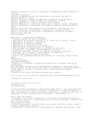 #61607; Coordenar a tutoria e acompanhar o desempenho de participantes em
curso de
formação a distância;
#61607; Prospectar parcerias, desenvolver e coordenar uma rede de
multiplicadores da causa;
#61607; Realizar reuniões com empresas e parceiros institucionais;
#61607; Coordenar o desenvolvimento de tecnologias sociais;
#61607; Representar a área em eventos e entrevistas;
#61607; Pesquisar e sistematizar dados sobre infância, saúde e educação;
#61607; Acompanhar a realização e produção de eventos e materiais para a
área;
#61607; Participar dos processos de planejamento e avaliação da área;
#61607; Elaborar o planejamento e execução do orçamento da área;
#61607; Participar de discussões, planejamento e avaliação de ações
desenvolvidas pela ONG
Criança Segura.

Experiência e Conhecimentos Esperados
• Formação superior na área de humanas;
• Experiência em projetos inseridos no 3º. Setor de, no mínimo, 3 anos;
• Experiência em Educação a Distância;
• Experiência em gestão de equipe;
• Experiência na realização de oficinas;
• Experiência de trabalho na área de educação;
• Familiaridade no acompanhamento da produção de materiais;
• Planejamento, elaboração e gerenciamento de projetos;
• Disponibilidade para trabalho aos sábados e domingos (eventual);
• Afinidade com o trabalho e relacionamento com empresas;
• Familiaridade com avaliação de projetos;
• Domínio das ferramentas básicas de informática (Internet, Access, Word,
Excel,
PowerPoint);
• Inglês avançado.
Habilidades Desejadas
• Espírito de cooperação e trabalho em equipe; Pró-atividade; Sentido de
organização;
Boa comunicação escrita e oral; Capacidade de adaptação a situações novas;
Flexibilidade, com bom senso; Capacidade de interagir com diferentes públicos
(poder público, privado e terceiro setor); Gerenciamento de tempo e
prioridades.
• Função em São Paulo com disponibilidade para viagens.

Favor enviar seu currículo até 10/02/2011 para selecao@criancasegura.org.br

(Postado em 31.01.2011)


=================================
Coordenador (a)
Instituto Ethos

O Instituto Ethos de Empresas e Responsabilidade Social é uma organização sem
fins lucrativos. Sua missão é mobilizar, sensibilizar e ajudar as empresas a
gerir seus negócios de forma socialmente responsável, tornando-as parceiras na
construção de uma sociedade justa e sustentável. Coordenador (a)

Perfil geral da função:
• Coordenar, direcionar e acompanhar as atividades de prestação de contas e
controladoria do projeto `Jogos Limpos Dentro e Fora do Estádio', desenvolvido
pelo Instituto Ethos.
Atribuições da Função:
• Gestão de processos: fluxo de caixa, conciliação bancária, contas a pagar e
receber e departamento pessoal;
• Atendimento e orientação aos colaboradores nas questões pertinentes à área
 