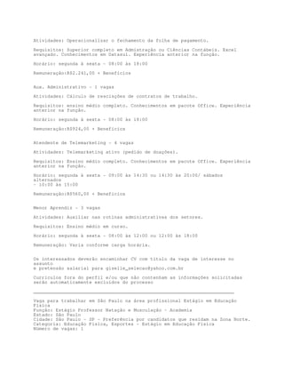 Atividades: Operacionalizar o fechamento da folha de pagamento.

Requisitos: Superior completo em Admistração ou Ciências Contábeis. Excel
avançado. Conhecimentos em Datasul. Experiência anterior na função.

Horário: segunda à sexta - 08:00 às 18:00

Remuneração:R$2.241,00 + Benefícios


Aux. Administrativo - 1 vagas

Atividades: Cálculo de rescisções de contratos de trabalho.

Requisitos: ensino médio completo. Conhecimentos em pacote Office. Experiência
anterior na função.

Horário: segunda à sexta - 08:00 às 18:00

Remuneração:R$924,00 + Benefícios


Atendente de Telemarketing - 4 vagas
Atividades: Telemarketing ativo (pedido de doações).

Requisitos: Ensino médio completo. Conhecimentos em pacote Office. Experiência
anterior na função.

Horário: segunda à sexta - 09:00 às 14:30 ou 14:30 às 20:00/ sábados
alternados
- 10:00 às 15:00
Remuneração:R$560,00 + Benefícios


Menor Aprendiz - 3 vagas

Atividades: Auxiliar nas rotinas administrativas dos setores.

Requisitos: Ensino médio em curso.
Horário: segunda à sexta - 08:00 às 12:00 ou 12:00 às 18:00

Remuneração: Varia conforme carga horária.


Os interessados deverão encaminhar CV com título da vaga de interesse no
assunto
e pretensão salarial para giselle_selecao@yahoo.com.br
Currículos fora do perfil e/ou que não contenham as informações solicitadas
serão automaticamente excluídos do processo
________________________________________________________________________

Vaga para trabalhar em São Paulo na área profissional Estágio em Educação
Física
Função: Estágio Professor Natação e Musculação - Academia
Estado: São Paulo
Cidade: São Paulo - SP - Preferência por candidatos que residam na Zona Norte.
Categoria: Educação Física, Esportes - Estágio em Educação Física
Número de vagas: 1
 