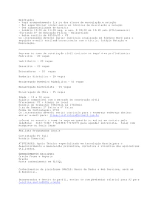 Descrição:
- Fará acompanhamento físico dos alunos de musculação e natação
- Ter experiência/ conhecimento em técnicas de musculação e natação
- Ter disponibilidade de horário
- Horário 18:00 ás 21:50 seg. a sex. E 08:30 ás 13:10 sab.(25h/semanais)
-Cursando 8º de Educação Física - Baixarelado
- Bolsa auxílio de R$500,00 + VT
Os interessados deverão enviar currículo atualizado em formato Word para o
seguinte e-mail: mcsilva@funcao.com.br com o título, Estágio Natação e
Musculação.

________________________________________________________________________

Empresa no ramo de construção civil contrata os seguintes profissionais:
Pedreiros – 20 vagas

Ladrilheiro – 20 vagas

Gesseiros – 20 vagas

Estucadores   – 20    vagas

Bombeiro Hidráulico - 20 vagas

Encarregado Bombeiro Hidráulico – 05 vagas

Encarregado Eletricista – 05 vagas
Encarregado de Obra – 05 vagas

Idade – 18 a 50 anos
Salário compatível com o mercado de construção civil
Oferecemos: VT + Almoço no local
Horário de Trabalho: 07h00min às 17h00min
Dias da Semana: 2° feira a 6° feira
Forma de Contratação: CTPS
Os interessados deverão enviar currículo para o endereço endereço abaixo:
enviar e-mail para: linearconstrutora@hotmail.com.br

colocar no assunto o nome da vaga em questão ou entrar em contato pelo
telefone: 3183-7038/ 77026988/77172870 para agendar entrevista, falar com
Margarete ou Paulo Cesar
_______________________________________________________________________
Analista Programador Oracle

Contratação PJ full
Horário Comercial

ATIVIDADES: Apoio Técnico especializado em tecnologia Oracle,para o
desenvolvimento e manutenção preventiva, corretiva e evolutiva dos aplicativos
utilizados.
CONHECIMENTOS EXIGIDOS:
Oracle Forms e Reports
Oracle
Forte conhecimento em PL/SQL


Conhecimentos da plataforma ORACLE: Banco de Dados e Web Services, será um
diferencial.


Interessados e dentro do perfil, enviar cv com pretensao salarial para PJ para
carolina.santos@b2br.com.br
 