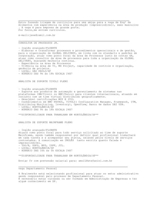 ________________________________________________________________________
Estou fazendo triagem de currículos para uma amiga para a vaga de Engº de
Alimentos com experiência na área de produção (imprescindível), sexo masculino
. A vaga é para empresa de grande porte.
Por favor,me enviem currículos.

e-mail:jane@camil.com.br

________________________________________________________________________
CONSULTOR DE PROCESSOS JR.

- Inglês avançado/FLUENTE
- Elaborar e transformar processos e procedimentos operacionais e de gestão,
para a organização de GLOBAL DELIVERY, em linha com os standarts e padrões de
corporação, atuar como ponto focal da área de Processos junto ás contas GR,
atuar como consultor da área de processos para toda a organização da GLOBAL
DELIVERY, buscando melhoria contínua.
- Experiência na área de Processos
- Vivência na área de TI, MS Project, capacidade de controle e organização,
gerência de projetos.
- LOCAL: SÃO PAULO/SP
- HORÁRIO DAS 9h ás 18h ESCALA 24X7


ANALISTA DE SUPORTE TIVOLI PLENO


- Inglês avançado/FLUENTE
- Suporte aos produtos de automação e gerenciamento de sistemas nas
plataformas IBM/Tivoli ou BMC/Patrol para clientes internacionais, atuando em
conjunto com um time virtual distribuído geograficamente.
- Desejável certificações MCP E ITIL
- Conhecimentos em BMC PATROL, TIVOLI( Configuration Manager, Framework, ITM,
Distribuing Monitoring, Inventory), OpenView, Banco de dados DB2 UDB.
- LOCAL: HORTOLÂNDIA/SP
- HORÁRIO DAS 9h ás 18h ESCALA 24X7
**DISPONIBILIDADE PARA TRABALHAR EM HORTOLÂNDIA/SP**


ANALISTA DE SUPORTE MAINFRAME PLENO


- Inglês avançado/FLUENTE
Atuará como ponto focal para todo serviço solicitado ao time de suporte
Mainframe, sendo também responsável por definir qual profissional trabalhará
em cada tarefa e a acompanhar seu status, zelando pelos níveis de serviços
contratados. A comunicação em INGLÊS tanto escrita quanto falada é
imprescindível.
- TSO/E, SDFS, MVS, ISPF, JCL.
- LOCAL: HORTOLÂNDIA/SP
- HORÁRIO DAS 16h ás 0h ESCALA 24X7

**DISPONIBILIDADE PARA TRABALHAR EM HORTOLÂNDIA/SP**
Enviar Cv com pretensão salarial para: amoll@stefanini.com.br

_______________________________________________________________________
vaga Departamento Pessoal

A Brainworks está selecionando profissional para atuar no setor administrativo
sendo responsável pelo processo de Departamento Pessoal.
É necessário estar cursando ou ser formado em Administração de Empresas e ter
algum conhecimento em DP.
 