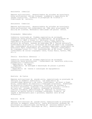 Assistente     comercial

Empresa multinacional, desenvolvedora de soluções em tecnologia,
busca profissional com boa formação acadêmica e experiência em
vendas consultivas. Vivência na prospecção de clientes e
fidelização de carteira.


Assistente     Comercial

Empresa multinacional, desenvolvedora de soluções em tecnologia,
busca profissional com conhecimento em CRM, para atualização de
mailing de clientes. Necessário habilidade com pacote Office.


Programador     Embarcados

Indústria localizada em Diadema especializa em automação
industrial busca profissional com experiência em programação em
linguagem C++ ANSI e Visual C++ (Microsoft Visual Studio);
experiência em projetos orientados a objeto; experiência em
projetos de software baseado em modelagem UML e design patterns;
conhecimento em projeto e otimização de base de dados e em linguagem
SQL; conhecimento em projetos com hardware embarcado; conhecimento da
biblioteca Qt; conhecimento da biblioteca boost; conhecimento
da linguagem Visual C++ - CLI (extensões.Net do MS Visual Studio);
conhecimento de outras linguagens (Java, Visual Basic, Python, PHP,
etc.);


Técnico    Eletrônico (Externo)   -

Indústria localizada em Diadema especializa em automação
industrial busca profissional - Conhecimento em materiais elétricos,
pneumáticos e hidráulicos.
- Experiência em campo.
- Experiência em montagem e manutenção de placas e painéis
eletrônicos.
- Experiência em testes e instalação de equipamentos
eletrônicos.



Analista     de Custos

Empresa multinacional de grande porte, especializada na prestação de
serviços no segmento imobiliário, com experiência em
contabilidade gerencial e de custo, Conhecimento em Excel e Power
Point, conhecimento em auditoria e modelagem financeira. Elaboração
de Relatórios Financeiro Gerenciais, otimização de sistemas e
relatório existentes, elaborado e estruturado conforme o critério
de custo por unidade de negócio. Graduação em Economia,
ciências contábeis, administração de empresas ou correlatas.
Domínio do pacote Office e sistemas integrados. Fluência em
inglês é determinante para o processo, espanhol será um bom
diferencial.


Analista     de RH

Empresa multinacional de grande porte, especializada na prestação de
serviços no segmento imobiliário, busca profissional graduado em
psicologia ou administração com ênfase em recursos humanos com as
seguintes habilidades: Avaliação de 360º, desenvolvimento de
 