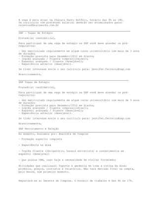 A vaga é para atuar na Chácara Santo Antônio, horário das 9h as 18h.
Os currículos com pretensão salarial deverão ser encaminhados para:
talentos@brainworks.com.br

________________________________________________________________________
SAP - Vagas de Estágio

Prezado(a) candidato(a),

Para participar de uma vaga de estágio na SAP você deve atender os pré-
requisitos:

- Ser matriculado regularmente em algum curso universitário com mais de 3 anos
de duração;
- Formação prevista para Dezembro/2012 em diante;
- Inglês avançado / fluente (imprescindível);
- Espanhol avançado / fluente (desejável);
- Experiência anterior (desejável).
Se tiver interesse envie o seu currículo para: jennifer.ferreira@sap.com

Atenciosamente,

_______________________________________________________________________
SAP Vagas de Estágio

Prezado(a) candidato(a),
Para participar de uma vaga de estágio na SAP você deve atender os pré-
requisitos:
- Ser matriculado regularmente em algum curso universitário com mais de 3 anos
de duração;
- Formação prevista para Dezembro/2012 em diante;
- Inglês avançado / fluente (imprescindível);
- Espanhol avançado / fluente (desejável);
- Experiência anterior (desejável).

Se tiver interesse envie o seu currículo para: jennifer.ferreira@sap.com
Atenciosamente,

SAP Recrutamento e Seleção
________________________________________________________________________
No momento, buscamos por: Analista de Compras
- Formação superior completa

- Experiência na área

- Inglês fluente (obrigatório, haverá entrevista) e conhecimentos em
espanhol (desejável)

- Que possua CNH, caso haja a necessidade de visitar fornecedor

Atividades que realizará: Suporte à gerência em toda a rotina da área:
produtos, preços, contratos e relatórios. Não terá decisão final na compra,
pelo menos, num primeiro momento.


Reportará-se ao Gerente de Compras. O horário de trabalho é das 8h às 17h.
 