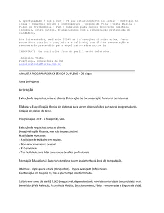 A oportunidade é sob a CLT + VT (ou estacionamento no local) + Refeição no
local + Convênio médico e odontológico + Seguro de Vida + Cesta Básica +
Plano de Previdência + PLR + Subsídio para cursos (conforme política
interna), entre outros. Trabalharemos com a remuneração pretendida do
candidato.

Aos interessados, mediante TODAS as informações citadas acima, favor
encaminhar currículo completo e atualizado, com última remuneração e
remuneração pretendida para angelicatosta@terra.com.br.

IMPORTANTE: Os currículos fora do perfil serão deletados.

 Angelica Tosta
Psicóloga, Consultora de RH
angelicatosta@terra.com.br

________________________________________________________________________
    E /^d WZK'Z D KZ  ^E/KZ Kh WEK                      s

         W

^Z/ K

                                             

            


W                    Ed  ^           ^Y


                     
,                ,
  
  
  W
  d

                             ^

/            /                                    /
                     Z        W:                     /

^                              Z
                 s    Z                       D                     ^   s
 