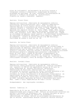 plano de treinamento, aprimoramento da política interna e
integração interna e corporativa, organização de eventos,
programas de qualidade de vida, interface com prestadores de
serviços e vivência em seleção de profissionais.
Fluência em inglês e desejável espanhol.


Analista    Fiscal Pleno

Empresa multinacional fabricante de equipamentos elétrico
eletrônicos, busca profissional com a seguinte experiência:
Escrituração de livros fiscais (entra saída, apuração de
ICM/IPI; Emissão e conferência de notas fiscais; Apuração dos
impostos diretos e indiretos (PIS, Cofins, ICMs, ICMS ST, IPI);
Apuração dos impostos retidos na fonte (IRRF, ISSQN, INSS, Cofins,
CSLL); Preenchimento e entrega das Declarações Acessórias (DACON,
DCTF, GIA, Sintegra, Dirf, DES); Analise das operações que compõe
as atividades da empresa, dando suporte a contabilidade; Acompanhamento
da legislação tributária, Necessário curso superior completo ou
em andamento, usuário do pacote Office e do ERP Microsiga.
Facilidade de acesso à zona sul de SP.


Analista    de Custos Pleno
Empresa multinacional fabricante de equipamentos elétrico
eletrônicos, busca profissional com graduado em contabilidade ou
administração de empresas, experiência em elaborar e atualizar
demonstrativos que se aferem o custo de produtos, faturamento, custos
diretos e indiretos. Realizar estudos e analise de despesas utilizando
metodologia própria e adequada para propiciar a definição do
preço de custo para tomada de decisões. Acompanhamento do
inventário e padronização dos mapas de processos da empresa.
Suporte a contabilidade e Fiscal no que tange aos controles e
conciliações contábeis, conta de estoque e impostos relacionados.


Analista    Contábil Pleno

Empresa multinacional fabricante de equipamentos elétrico
eletrônicos, busca profissional graduado em Ciências Contábeis
com registro no CRC-SP com experiência mínima de 02 anos na
área; Elaboração de Balanço Patrimonial, Balancetes,
Demonstração de Resultado, demonstração das origens e
aplicações de recursos e planos de contas conforme determina a Lei
11.638/07 e 11.941/09; Experiências em Reconciliações
Contábeis de Contas Patrimoniais e de Resultado; Conhecimentos em
Depreciações de Ativos Imobilizado e Classificações Contábeis,
elaboração de grades de contas para contabilizações; Conhecimentos
em SPED Contábil; Apurações de Custos e Resultados pelo Lucro
Real (IRPJ e CSLL); Experiências em toda a rotina contábil.
Acompanhamento    das legislações contábeis.



Gerente    Comercial Jr

Experiência de 01 ano em vendas de aparelhos de ar condicionado,
disponibilidade para viagens e CNH. Definir as diretrizes relativas aos
métodos e processos de atendimento aos diversos mercados em que a
empresa atua e os padrões de suporte de atendimento e
administração de vendas. Definir as prioridades mercadológicas em
que os setores subordinados deverão concentrar maiores esforços
 