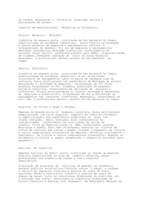 de vendas. Assessorar a    Diretoria, sugerindo táticas e
estratégias de vendas.

Superior em Administração,       Marketing ou Financeiro.


Técnico    Mecânico – Montador

Indústria de pequeno porte localizada em São Bernardo do Campo,
especializada em automação industrial, busca técnico em montagem
e ajuste mecânico de máquinas e equipamentos; Leitura e
Interpretação de desenho. Try out de máquinas e equipamentos;
Montagem pneumática; Montagem hidráulica. Conhecimentos em
Autocad, curso técnico preferencialmente pelo SENAI, disponibilidade
de viagens. Desejável operação de torno ou fresa mecânica
desejável. O profissional deverá residir em São Bernardo do
Campo.


Técnico    Eletrônico

Indústria de pequeno porte localizada em São Bernardo do Campo,
especializada em automação industrial e em atualização
tecnológica de equipamentos tanto na parte de hardware como de
software, busca profissional com experiência em Montagem de painel;
Manutenção e montagem de máquinas. Programação de PLC Allen
Bradley; Programação de PLC Siemens; Elaboração de pequenos
projetos elétricos; Conhecimento em aplicação de sensores e
inversores. Atuará principalmente no ajuste/ montagem e manutenção
de máquinas e dispositivos. Programação de PLC e manutenção de
equipamentos com sensores/ inversores. Necessário conhecimento em
auto CAD. O profissional deverá residir em São Bernardo do Campo.


Analista    de Contas a Pagar e Receber

Empresa de grande porte no segmento varejista, busca profissional
especializado com curso superior completo em Ciências Contábeis
ou Administração, com experiência comprovada na área, com
inglês avançado, Excel avançado, bons conhecimentos em
contabilidade, conhecimento em conciliação de cartão de
crédito. Curso de Especialização ou MBA, Conhecimento sistema
Microsiga e AS400. Terá como atividades, Executar as tarefas de
rotina de controle das contas a pagar, visando o pagamento de títulos
e outros compromissos financeiros da empresa. Verificar diariamente o
vencimento de títulos e outros compromissos financeiros. Separar os
documentos e títulos a pagar, preparando o respectivo processo para
pagamento.


Analista    de Logística
Empresa nacional de médio porte, localizada na região da Avenida
Paulista especializada na área de comércio exterior, busca
profissional com fluência em inglês e com a seguinte
experiência:

Elaboração de planilhas de controles de pedidos em andamento,
gerando gráficos estatísticos.Controle contas a pagar, a receber
e calculo de impostos; Consulta e analise de custo de frete
marítimo, aéreo e rodoviário; Consulta e analise de custo de
seguro da carga junto às corretoras; Elaboração de planilhas com
a evolução dos custos envolvidos na logística; Elaboração de
Fatura Comercial e Packing List (Romaneio de Embarque); Emissão de
 