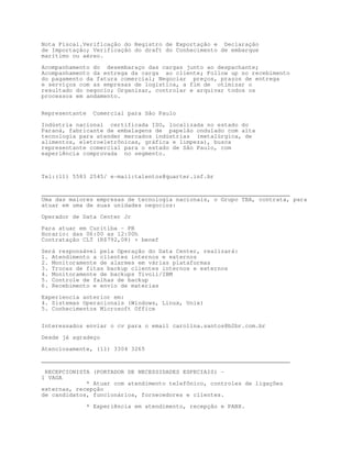 Nota Fiscal.Verificação do Registro de Exportação e Declaração
de Importação; Verificação do draft do Conhecimento de embarque
marítimo ou aéreo.

Acompanhamento do desembaraço das cargas junto ao despachante;
Acompanhamento da entrega da carga ao cliente; Follow up no recebimento
do pagamento da fatura comercial; Negociar preços, prazos de entrega
e serviços com as empresas de logística, a fim de otimizar o
resultado do negocio; Organizar, controlar e arquivar todos os
processos em andamento.


Representante     Comercial para São Paulo

Indústria nacional certificada ISO, localizada no estado do
Paraná, fabricante de embalagens de papelão ondulado com alta
tecnologia para atender mercados indústrias (metalúrgica, de
alimentos, eletroeletrônicas, gráfica e limpeza), busca
representante comercial para o estado de São Paulo, com
experiência comprovada no segmento.



Tel:(11) 5583 2545/ e-mail:talentos@quarter.inf.br


________________________________________________________________________
Uma das maiores empresas de tecnologia nacionais, o Grupo TBA, contrata, para
atuar em uma de suas unidades negocios:

Operador de Data Center Jr

Para atuar em Curitiba - PR
Horario: das 06:00 as 12:00h
Contratação CLT (R$792,08) + benef

Será responsável pela Operação do Data Center, realizará:
1. Atendimento a clientes internos e externos
2. Monitoramente de alarmes em várias plataformas
3. Trocas de fitas backup clientes internos e externos
4. Monitoramente de backups Tivoli/IBM
5. Controle de falhas de backup
6. Recebimento e envio de materias

Experiencia anterior em:
4. Sistemas Operacionais (Windows, Linux, Unix)
5. Conhecimentos Microsoft Office


Interessados enviar o cv para o email carolina.santos@b2br.com.br

Desde já agradeço

Atenciosamente, (11) 3304 3265
________________________________________________________________________

 RECEPCIONISTA (PORTADOR DE NECESSIDADES ESPECIAIS) -
1 VAGA
             * Atuar com atendimento telefônico, controles de ligações
externas, recepção
de candidatos, funcionários, fornecedores e clientes.

                * Experiência em atendimento, recepção e PABX.
 