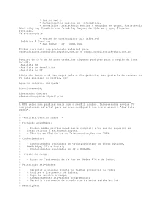 * Ensino Médio
             * Conhecimentos básicos em informática.
             * Benefícios: Assistência Médica / Medicina em grupo, Assistência
Odontológica, Convênio com farmácia, Seguro de vida em grupo, Tíquete-
refeição,
Vale-transporte

                * Regime de contratação: CLT (Efetivo)
    Salário: Á Combinar
                * SAO PAULO - SP - ZONA SUL

Enviar currículo com pretensão salarial para
oportunidades_consultoria@yahoo.com.br e vagas_consultoria@yahoo.com.br

________________________________________________________________________
Preciso de CV's de RH para trabalhar algumas posições para a região da Zona
Sul-SP:
-Analista RH
-Analista de Benefícios
-Analista de DP

Ainda não tenho o ok das vagas pela minha gerência, mas gostaria de receber os
CV para analisar os perfis, ok?

Aguardo retorno, obrigada!

Atenciosamente,
Alessandra Gomiero
alessandra.gomiero@gmail.com
_______________________________________________________________________
A NSN seleciona profissionais com o perfil abaixo. Interessados enviar CV
com pretensão salarial para selecao.nsn@gmail.com com o assunto Analista
Dados.


    *Analista/Técnico Dados    *

    Formação Acadêmica:

       - Ensino médio profissionalizante completo e/ou ensino superior em
       áreas relatas à telecomunicações.
       - Técnico em Eletrônica ou Telecomunicações com CREA.

    Conhecimentos:

       - Conhecimentos avançados em troubleshooting de redes Datacom,
       NewBridge, X25 e Nortel;
       - Conhecimentos avançados em IP e DSLAMs.

     Missão do cargo:

       - Atuar no Tratamento de falhas em Redes ATM e de Dados.

    Principais Atividades:

       -   Garantir a solução remota de falhas presentes na rede;
       -   Análise e Tratamento de falhas;
       -   Suporte técnico à campo;
       -   Acompanhamento atividades programadas;
       -   Garantir tratamento de acordo com as metas estabelecidas.

    Restrições:
 