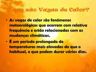 O que são Vagas de Calor?As vagas de calor são fenómenos meteorológicos que ocorrem com relativa frequência e estão relacionadas com as mudanças climáticas.É um período prolongado de temperaturas mais elevadas do que o habitual, e que podem durar vários dias. 