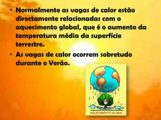 Normalmente as vagas de calor estão directamente relacionadas com o aquecimento global, que é o aumento da temperatura média da superfície terrestre.As vagas de calor ocorrem sobretudo durante o Verão.