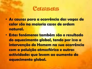 Causas As causas para a ocorrência das vagas de calor são na maioria casos de ordem natural. Estes fenómenos também são o resultado do aquecimento global, tendo por isso a intervenção do Homem na sua ocorrência com a poluição atmosférica e outras actividades que levem ao aumento do aquecimento global.