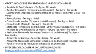 • OPORTUNIDADES DE EMPREGO EM RIO VERDE E JATAÍ - GOIÁS
• - Analista de Controladoria - TecAgro - Rio Verde
- Auxiliar Financeiro (Temporária de 06 meses) - Tec Agro - Rio Verde
- Operador de Empilhadeira (Temporária de 03 meses) Sementes Goiás - Rio
Verde
- Recepcionista - Tec Agro - Jataí
- Consultor de vendas (Temporária de 06 meses) - Tec Agro - Jataí
- Consultor de Mercado - Tec Agro - Rio Verde
- Motorista (Temporária de 03 meses) - 2P Serviços e Transportes - Rio Verde
- Analista de DP (Temporária 06 meses) - Grupo Tec Agro - Rio Verde
- Assistente Técnico de Sementes (Temporária de 06 meses) Tec Agro -
Montividiu
- Assistente de Compras Sementes Goiás - Rio Verde
- Assistente Técnico de Sementes (Temporária de 06 meses) Tec Agro - Jataí
- Auxiliar Técnico de Produção (Temporária de 06 meses)
• INTERESSADOS CADASTRAR O CURRÍCULO PELO SITE
http://portalrh.tecagro.com:8084/curriculoweb
 