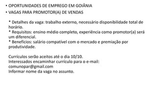 • OPORTUNIDADES DE EMPREGO EM GOIÂNIA
• VAGAS PARA PROMOTOR(A) DE VENDAS
* Detalhes da vaga: trabalho externo, necessário disponibilidade total de
horário.
* Requisitos: ensino médio completo, experiência como promotor(a) será
um diferencial.
* Benefícios: salário compatível com o mercado e premiação por
produtividade.
Currículos serão aceitos até o dia 10/10.
Interessados encaminhar currículo para o e-mail:
comunopar@gmail.com
Informar nome da vaga no assunto.
 