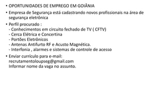 • OPORTUNIDADES DE EMPREGO EM GOIÂNIA
• Empresa de Segurança está cadastrando novos profissionais na área de
segurança eletrônica
• Perfil procurado :
- Conhecimentos em circuito fechado de TV ( CFTV)
- Cerca Elétrica e Concertina
- Portões Eletrônicos
- Antenas Antifurto RF e Acusto Magnética.
- Interfonia , alarmes e sistemas de controle de acesso
• Enviar currículo para e-mail:
recrutamentoloupseg@gmail.com
Informar nome da vaga no assunto.
 