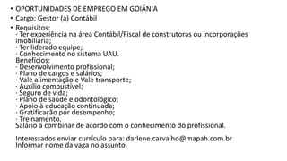 • OPORTUNIDADES DE EMPREGO EM GOIÂNIA
• Cargo: Gestor (a) Contábil
• Requisitos:
· Ter experiência na área Contábil/Fiscal de construtoras ou incorporações
imobiliária;
· Ter liderado equipe;
· Conhecimento no sistema UAU.
Benefícios:
· Desenvolvimento profissional;
· Plano de cargos e salários;
· Vale alimentação e Vale transporte;
· Auxílio combustível;
· Seguro de vida;
· Plano de saúde e odontológico;
· Apoio à educação continuada;
· Gratificação por desempenho;
· Treinamento.
Salário a combinar de acordo com o conhecimento do profissional.
Interessados enviar currículo para: darlene.carvalho@mapah.com.br
Informar nome da vaga no assunto.
 