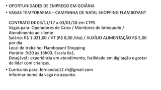 • OPORTUNIDADES DE EMPREGO EM GOIÂNIA
• VAGAS TEMPORÁRIAS – CAMPANHA DE NATAL SHOPPING FLAMBOYANT
CONTRATO DE 03/11/17 a 03/01/18 em CTPS
Vagas para: Operadores de Caixa / Monitores de brinquedo /
Atendimento ao cliente
Salário: R$ 1.021,00 / VT (R$ 8,00 /dia) / AUXÍLIO ALIMENTAÇÃO R$ 5,00
por dia
Local de trabalho: Flamboyant Shopping
Horário: 9:30 às 16h00. Escala 6x1.
Desejável : experiência em atendimento, facilidade em digitação e gostar
de lidar com crianças.
• Currículos para: fernandac12.rh@gmail.com
Informar nome da vaga no assunto.
 