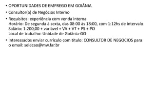 • OPORTUNIDADES DE EMPREGO EM GOIÂNIA
• Consultor(a) de Negócios Interno
• Requisitos: experiência com venda interna
Horário: De segunda à sexta, das 08:00 às 18:00, com 1:12hs de intervalo
Salário: 1.200,00 + variável + VA + VT + PS + PO
Local de trabalho: Unidade de Goiânia-GO
• Interessados enviar currículo com título: CONSULTOR DE NEGOCIOS para
o email: selecao@mw.far.br
 