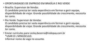 • OPORTUNIDADES DE EMPREGO EM BRASÍLIA E RIO VERDE
• Brasília: Supervisor de Vendas
O candidato precisa ter vasta experiência em formar e gerir equipe,
disponibilidade de viajar. Grande possibilidade de crescimento, necessita
ter carro.
• Rio Verde: Supervisor de Vendas
O candidato precisa ter vasta experiência em formar e gerir equipe,
disponibilidade de viajar. Grande possibilidade de crescimento, necessita
ter carro.
• Enviar currículos para Lesley.bezerra@redepay.com.br
*USAR O L MINÚSCULO.
Informar nome da vaga no assunto.
 