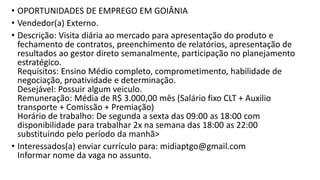 • OPORTUNIDADES DE EMPREGO EM GOIÂNIA
• Vendedor(a) Externo.
• Descrição: Visita diária ao mercado para apresentação do produto e
fechamento de contratos, preenchimento de relatórios, apresentação de
resultados ao gestor direto semanalmente, participação no planejamento
estratégico.
Requisitos: Ensino Médio completo, comprometimento, habilidade de
negociação, proatividade e determinação.
Desejável: Possuir algum veiculo.
Remuneração: Média de R$ 3.000,00 mês (Salário fixo CLT + Auxilio
transporte + Comissão + Premiação)
Horário de trabalho: De segunda a sexta das 09:00 as 18:00 com
disponibilidade para trabalhar 2x na semana das 18:00 as 22:00
substituindo pelo período da manhã>
• Interessados(a) enviar currículo para: midiaptgo@gmail.com
Informar nome da vaga no assunto.
 