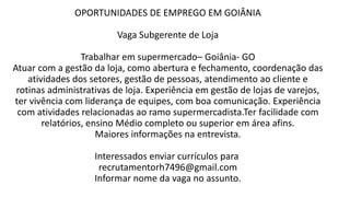 OPORTUNIDADES DE EMPREGO EM GOIÂNIA
Vaga Subgerente de Loja
Trabalhar em supermercado– Goiânia- GO
Atuar com a gestão da loja, como abertura e fechamento, coordenação das
atividades dos setores, gestão de pessoas, atendimento ao cliente e
rotinas administrativas de loja. Experiência em gestão de lojas de varejos,
ter vivência com liderança de equipes, com boa comunicação. Experiência
com atividades relacionadas ao ramo supermercadista.Ter facilidade com
relatórios, ensino Médio completo ou superior em área afins.
Maiores informações na entrevista.
Interessados enviar currículos para
recrutamentorh7496@gmail.com
Informar nome da vaga no assunto.
 