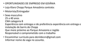 • OPORTUNIDADES DE EMPREGO EM GOIÂNIA
• Loja Klaro Chopp Parque Amazônia contrata:
• Motorista/Entregador
• Sexo masculino
25 a 40 anos
CNH categoria B
Experiência com entregas e de preferência experiência em entrega e
instalação de barris de Chopp
Que more próximo ao Parque Amazonia e região
Responsável e comprometido com o trabalho
• Encaminhar currículo para denildesrn@gmail.com
Informar nome da vaga no assunto.
 