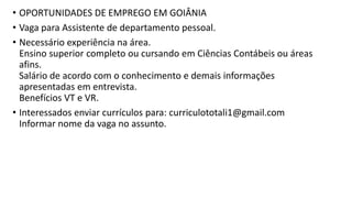 • OPORTUNIDADES DE EMPREGO EM GOIÂNIA
• Vaga para Assistente de departamento pessoal. ​
• Necessário experiência na área.
Ensino superior completo ou cursando em Ciências Contábeis ou áreas
afins.
Salário de acordo com o conhecimento e demais informações
apresentadas em entrevista.
Benefícios VT e VR. ​
• Interessados enviar currículos para: curriculototali1@gmail.com
Informar nome da vaga no assunto.
 