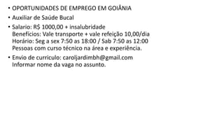 • OPORTUNIDADES DE EMPREGO EM GOIÂNIA
• Auxiliar de Saúde Bucal
• Salario: R$ 1000,00 + insalubridade
Benefícios: Vale transporte + vale refeição 10,00/dia
Horário: Seg a sex 7:50 as 18:00 / Sab 7:50 as 12:00
Pessoas com curso técnico na área e experiência.
• Envio de curriculo: caroljardimbh@gmail.com
Informar nome da vaga no assunto.
 