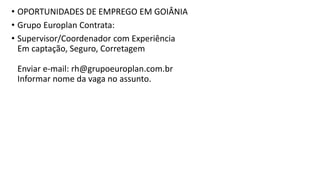 • OPORTUNIDADES DE EMPREGO EM GOIÂNIA
• Grupo Europlan Contrata:
• Supervisor/Coordenador com Experiência
Em captação, Seguro, Corretagem
Enviar e-mail: rh@grupoeuroplan.com.br
Informar nome da vaga no assunto.
 