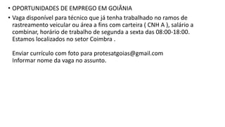 • OPORTUNIDADES DE EMPREGO EM GOIÂNIA
• Vaga disponível para técnico que já tenha trabalhado no ramos de
rastreamento veicular ou área a fins com carteira ( CNH A ), salário a
combinar, horário de trabalho de segunda a sexta das 08:00-18:00.
Estamos localizados no setor Coimbra .
Enviar currículo com foto para protesatgoias@gmail.com
Informar nome da vaga no assunto.
 