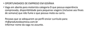 • OPORTUNIDADES DE EMPREGO EM GOIÂNIA
• Vaga em aberto para motorista categoria D que possua experiência
comprovada, disponibilidade para pequenas viagens (inclusive aos finais
de semana) que não fume e que possua moto ou carro.
Pessoas que se adequarem ao perfil enviar currículo para:
rh@produtosboamesa.com.br
Informar nome da vaga no assunto.
 