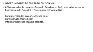 • OPORTUNIDADES DE EMPREGO EM GOIÂNIA
• A Tróia Academia no setor Garavelo Residencial Park, está selecionando
Professores de Cross Fit e Pilates para início imediato.
Para interessados enviar currículo para:
aureliocruzf1@gmail.com
Informar nome da vaga no assunto.
 