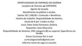 OPORTUNIDADES DE EMPREGO EM GOIÂNIA
Locadora de Veículos 🚗 CONTRATA:
Agente de locação
Atendimento ao público e vendas.
Salário: R$ 1.500,00 + Comissão + Benefícios.
Horário de trabalho: Disponibilidade de Horário.
Escala de 6 por 1 todos os dias
Local: Setor Santa Genoveva, Goiânia.
Requisitos: Sexo Masculino
Disponibilidade de Horários, CNH categoria (B) ou superior, Experiência em
Vendas
Enviar Currículos Por E-mail
curriculogoiania01@gmail.com
Informar nome da vaga no assunto.
 