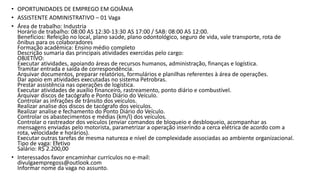 • OPORTUNIDADES DE EMPREGO EM GOIÂNIA
• ASSISTENTE ADMINISTRATIVO – 01 Vaga
• Área de trabalho: Industria
Horário de trabalho: 08:00 AS 12:30-13:30 AS 17:00 / SAB: 08:00 AS 12:00.
Benefícios: Refeição no local, plano saúde, plano odontológico, seguro de vida, vale transporte, rota de
ônibus para os colaboradores
Formação acadêmica: Ensino médio completo
Descrição sumaria das principais atividades exercidas pelo cargo:
OBJETIVO:
Executar atividades, apoiando áreas de recursos humanos, administração, finanças e logística.
Tramitar entrada e saída de correspondência.
Arquivar documentos, preparar relatórios, formulários e planilhas referentes à área de operações.
Dar apoio em atividades executadas no sistema Petrobras.
Prestar assistência nas operações de logística.
Executar atividades de auxílio financeiro, rastreamento, ponto diário e combustível.
Arquivar discos de tacógrafo e Ponto Diário do Veículo.
Controlar as infrações de trânsito dos veículos.
Realizar analise dos discos de tacógrafo dos veículos.
Realizar analise e fechamento do Ponto Diário do Veículo.
Controlar os abastecimentos e médias (km/l) dos veículos.
Controlar o rastreador dos veículos (enviar comandos de bloqueio e desbloqueio, acompanhar as
mensagens enviadas pelo motorista, parametrizar a operação inserindo a cerca elétrica de acordo com a
rota, velocidade e horários).
Executar outras tarefas de mesma natureza e nível de complexidade associadas ao ambiente organizacional.
Tipo de vaga: Efetivo
Salário: R$ 2.200,00
• Interessados favor encaminhar currículos no e-mail:
divulgaempregoss@outlook.com
Informar nome da vaga no assunto.
 