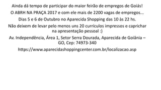 Ainda dá tempo de participar do maior feirão de empregos de Goiás!
O ABRH NA PRAÇA 2017 e com ele mais de 2200 vagas de empregos...
Dias 5 e 6 de Outubro no Aparecida Shopping das 10 às 22 hs.
Não deixem de levar pelo menos uns 20 currículos impressos e caprichar
na apresentação pessoal :)
Av. Independência, Área 1, Setor Serra Dourada, Aparecida de Goiânia –
GO, Cep: 74973-340
https://www.aparecidashoppingcenter.com.br/localizacao.asp
 