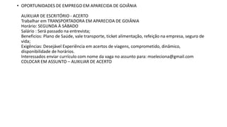 • OPORTUNIDADES DE EMPREGO EM APARECIDA DE GOIÂNIA
AUXILIAR DE ESCRITÓRIO - ACERTO
Trabalhar em TRANSPORTADORA EM APARECIDA DE GOIÂNIA
Horário: SEGUNDA À SÁBADO
Salário : Será passado na entrevista;
Beneficios: Plano de Saúde, vale transporte, ticket alimentação, refeição na empresa, seguro de
vida;
Exigências: Desejável Experiência em acertos de viagens, comprometido, dinâmico,
disponibilidade de horários.
Interessados enviar currículo com nome da vaga no assunto para: mseleciona@gmail.com
COLOCAR EM ASSUNTO – AUXILIAR DE ACERTO
 