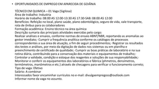 • OPORTUNIDADES DE EMPREGO EM APARECIDA DE GOIÂNIA
TÉCNICO EM QUIMICA – 01 Vaga (Sigilosa)
Área de trabalho: Industria
Horário de trabalho: 08:00 AS 12:00-13:30 AS 17:30-SAB: 08:00 AS 12:00
Benefícios: Refeição no local, plano saúde, plano odontológico, seguro de vida, vale transporte,
rota de ônibus para os colaboradores
Formação acadêmica: Ensino técnico na área química
Descrição sumaria das principais atividades exercidas pelo cargo:
Realizar análises e ensaios, conforme normas de ensaio ABNT/NBR, reportando as anomalias ao
gestor imediato;· Cumprir a frequência analítica conforme os catálogos de processos
correspondentes a sua área de atuação, a fim de seguir procedimentos;· Registrar os resultados
dos testes e análises, por meio da digitação de dados nos sistemas ou em planilha e
preenchimento de certificado de qualidade;· Cumprir as boas práticas de laboratório e na sua
rotina diária, contribuindo para a conservação dos materiais e equipamentos de trabalho;·
Controlar a validade, condição e estoque dos reagentes e soluções de sua responsabilidade;·
Monitorar e conferir os equipamentos dos laboratórios e fábrica (phmetros, densímetros,
termômetros, manômetros e etc.) através de checagens para verificar o funcionamento correto;
Tipo de vaga: Efetivo
Salário: A combinar
Interessados favor encaminhar currículos no e-mail: divulgaempregoss@outlook.com
Informar nome da vaga no assunto.
 