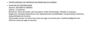 • OPORTUNIDADES DE EMPREGO EM APARECIDA DE GOIÂNIA
• AUXILIAR DE CONTABILIDADE
Horário: SEGUNDA A SABADO
Salário : A combinar;
Beneficios: Plano de Saúde, vale transporte, ticket alimentação, refeição na empresa;
Exigências: Desejável Experiência Com departamento Contabilidade, comprometido, dinâmico,
disponibilidade de horários.
Interessados enviar currículo com nome da vaga no assunto para: mseleciona@gmail.com
Informar nome da vaga no assunto.
 