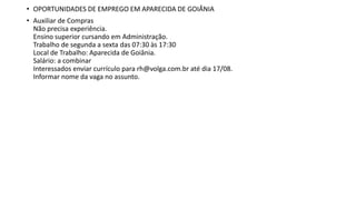 • OPORTUNIDADES DE EMPREGO EM APARECIDA DE GOIÂNIA
• Auxiliar de Compras
Não precisa experiência.
Ensino superior cursando em Administração.
Trabalho de segunda a sexta das 07:30 às 17:30
Local de Trabalho: Aparecida de Goiânia.
Salário: a combinar
Interessados enviar currículo para rh@volga.com.br até dia 17/08.
Informar nome da vaga no assunto.
 