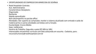 • OPORTUNIDADES DE EMPREGO EM APARECIDA DE GOIÂNIA
• Rotal Hospitalar Contrata
Aux. Administrativo
Características Desejáveis:
Organizado
Resiliente
Rápido aprendizado
Bom desempenho no pacote office
Atividades: Dar suporte ao comprador, manter o sistema atualizado com entrada e saída de
matéria prima e outras atividades correlatas com a função.
Escolaridade: Ensino Médio
Sexo: indiferente
Horário de Trabalho: Segunda a sexta (07:40h às 18h)
Interessados encaminhar currículo com foto colocando em assunto - Cadastro, para:
recursoshumanos@rotalhospitalar.com.br
 