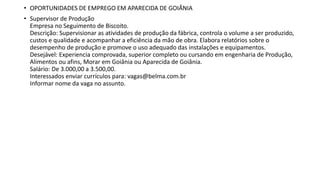 • OPORTUNIDADES DE EMPREGO EM APARECIDA DE GOIÂNIA
• Supervisor de Produção
Empresa no Seguimento de Biscoito.
Descrição: Supervisionar as atividades de produção da fábrica, controla o volume a ser produzido,
custos e qualidade e acompanhar a eficiência da mão de obra. Elabora relatórios sobre o
desempenho de produção e promove o uso adequado das instalações e equipamentos.
Desejável: Experiencia comprovada, superior completo ou cursando em engenharia de Produção,
Alimentos ou afins, Morar em Goiânia ou Aparecida de Goiânia.
Salário: De 3.000,00 a 3.500,00.
Interessados enviar currículos para: vagas@belma.com.br
Informar nome da vaga no assunto.
 