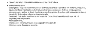 • OPORTUNIDADES DE EMPREGO EM APARECIDA DE GOIÂNIA
• Eletricista Industrial
Descrição da vaga: Realizar manutenção elétrica preventiva e corretiva em motores, maquinas,
equipamentos e instalações industriais, analisar as necessidades de troca e regulagem de
componentes e aplicar teste de funcionamento. Interpretar desenhos elétricos para montagem
de painéis de tensão e cabeamento estruturado.
Desejável: Que tenha experiencia em indústria, Curso Técnico em Eletrotécnica, NR 10,
organização e ser proativo.
Atenciosamente,
Interessados enviar currículos para: vagas@belma.com.br
Informar nome da vaga no assunto.
 
