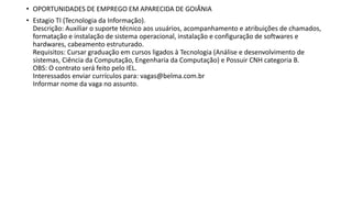 • OPORTUNIDADES DE EMPREGO EM APARECIDA DE GOIÂNIA
• Estagio TI (Tecnologia da Informação).
Descrição: Auxiliar o suporte técnico aos usuários, acompanhamento e atribuições de chamados,
formatação e instalação de sistema operacional, instalação e configuração de softwares e
hardwares, cabeamento estruturado.
Requisitos: Cursar graduação em cursos ligados à Tecnologia (Análise e desenvolvimento de
sistemas, Ciência da Computação, Engenharia da Computação) e Possuir CNH categoria B.
OBS: O contrato será feito pelo IEL.
Interessados enviar currículos para: vagas@belma.com.br
Informar nome da vaga no assunto.
 