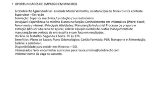 • OPORTUNIDADES DE EMPREGO EM MINEIROS
A Odebrecht Agroindustrial - Unidade Morro Vermelho, no Município de Mineiros GO, contrata:
Supervisor – Extração
Formação: Superior mecânica / produção / sucroalcooleiro.
Desejável: Experiência no mínimo 8 anos na função; Conhecimento em Informática (Word; Excel;
Ferramentas Internet) Principais Atividades: Manutenção Industrial Processo de preparo e
extração (difusor) da cana de açúcar, Liderar equipes Gestão de custos Planejamento de
manutenção em período de entressafra e com foco em resultados.
Horário de Trabalho: Segunda à Sexta: 7h às 17h.
Benefícios: Plano de Saúde; Plano Odontológico; Cartão Farmácia; PLR; Transporte e Alimentação.
Salário: a combinar..
Disponibilidade para residir em Mineiros – GO.
Interessados favor encaminhar currículos para: laura.cristina@odebrecht.com
Informar nome da vaga no assunto.
 
