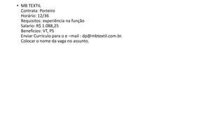 • MB TEXTIL
Contrata: Porteiro
Horário: 12/36
Requisitos: experiência na função
Salario: R$ 1.088,25
Benefícios: VT, PS
Enviar Currículo para o e –mail : dp@mbtextil.com.br.
Colocar o nome da vaga no assunto.
 