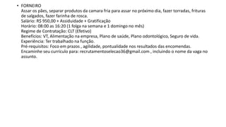 • FORNEIRO
Assar os pães, separar produtos da camara fria para assar no próximo dia, fazer torradas, frituras
de salgados, fazer farinha de rosca.
Salário: R$ 950,00 + Assiduidade + Gratificação
Horário: 08:00 as 16:20 (1 folga na semana e 1 domingo no mês)
Regime de Contratação: CLT (Efetivo)
Benefícios: VT, Alimentação na empresa, Plano de saúde, Plano odontológico, Seguro de vida.
Experiência: Ter trabalhado na função.
Pré-requisitos: Foco em prazos , agilidade, pontualidade nos resultados das encomendas.
Encaminhe seu currículo para: recrutamentoselecao36@gmail.com , incluindo o nome da vaga no
assunto.
 