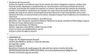 • Assistente de Faturamento
Análise de imposto e emissão de notas fiscais através de sistema integrado a empresa. Análise nota
fiscal de vendas, devolução e complementos etc. Cancelamento nota fiscal e emissão de carta de
correção, manutenção das tabelas de impostos no sistema. Manutenção dos cadastro de produtos,
clientes e fornecedores. Conferência de impostos nas notas fiscais de vendas dos produtos. Faturar
pedidos de compras no sistema (Importação de compra Nacional e Internacional) Bem como custo
adicional de fretes, armazenamentos entre outros. Compara estoque físico (materiais) em constante na
nota fiscal.
Conhecimento sistema Totvs Protheus. Será diferencial.
Benefícios: Vale Transporte, Assistência Médica / Medicina em grupo, Assistência Odontológica, Seguro
de Vida em Grupo, Restaurante na empresa
Regime de contratação: CLT (Efetivo)
Horário: Segunda a sexta 08:00 a 18:00 Intervalo 01:00
Enviar currículo: pessoal@plastform.com.br
Colocar o nome da vaga no assunto.
• _______________________________________________________________________________
• CONTRATA-SE:
Cargo: Ax. De Departamento Pessoal
Horário:das 08:00 as 18:00 c/ 1 hora de intervalo
de segunda a sexta
Salario:1100,00
Beneficios:Vt,plano de saúde,seguro de vida,cafe da manha e lanche da tarde.
INTERESSADOS ENVIAR CURRÍCULOS PARA: curriculotrabalheconosco1@gmail.com
Colocar o nome da vaga no assunto.
 