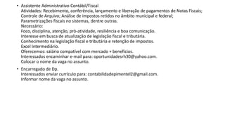 • Assistente Administrativo Contábil/Fiscal
Atividades: Recebimento, conferência, lançamento e liberação de pagamentos de Notas Fiscais;
Controle de Arquivo; Análise de impostos retidos no âmbito municipal e federal;
Parametrizações fiscais no sistemas, dentre outras.
Necessário:
Foco, disciplina, atenção, pró-atividade, resiliência e boa comunicação.
Interesse em busca de atualização de legislação fiscal e tributária.
Conhecimento na legislação fiscal e tributária e retenção de impostos.
Excel Intermediário.
Oferecemos: salário compatível com mercado + benefícios.
Interessados encaminhar e-mail para: oportunidadesrh30@yahoo.com.
Colocar o nome da vaga no assunto.
• Encarregado de Dp.
Interessados enviar currículo para: contabilidadepimentel2@gmail.com.
Informar nome da vaga no assunto.
 
