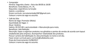 • Comprador
Horário: Segunda a Sexta – feira das 08:00 ás 18:00
Benefícios: Cesta Básica, VT., PL.
Requisitos: experiência na função
Salario: a combinar
Enviar currículo: recrutamentodp1987@gmail.com.
Colocar o nome da vaga no assunto.
• Café do Sítio
Nome da Vaga: Promotor (Moto)
Quantidade de Vagas: 1
Atuar: Goiânia
Salário: R$ 937,00 + periculosidade + Manutenção para moto.
Benefícios: Vale Refeição.
Descrição: Expor e organizar produtos nas gôndolas e pontos de vendas de acordo com layout
estabelecido pela empresa. Acompanhar rotatividade dos produtos.
Possuir carteira de habilitação A e documentação no nome e em dia.
Favor enviar currículo para: curriculo@cafedositio.com
Prazo de Encerramento:15/08/2017
Colocar o nome da vaga no assunto.
 