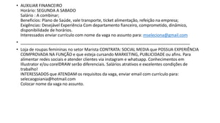 • AUXILIAR FINANCEIRO
Horário: SEGUNDA A SABADO
Salário : A combinar;
Beneficios: Plano de Saúde, vale transporte, ticket alimentação, refeição na empresa;
Exigências: Desejável Experiência Com departamento fianceiro, comprometido, dinâmico,
disponibilidade de horários.
Interessados enviar currículo com nome da vaga no assunto para: mseleciona@gmail.com
• __________________________________________________________________________
• Loja de roupas femininas no setor Marista CONTRATA: SOCIAL MEDIA que POSSUA EXPERIÊNCIA
COMPROVADA NA FUNÇÃO e que esteja cursando MARKETING, PUBLICIDADE ou afins. Para
alimentar redes sociais e atender clientes via instagram e whatsapp. Conhecimentos em
Illustrator e/ou corelDRAW serão diferenciais. Salários atrativos e excelentes condições de
trabalho!
INTERESSADOS que ATENDAM os requisitos da vaga, enviar email com currículo para:
selecaogoiania@hotmail.com
Colocar nome da vaga no assunto.
 