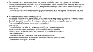 • Temos vagas para: vendedor externo, promotor, vendedor promotor, motorista_ empresa
segmento alimentício; necessário moto (vendedores e promotores); Oferece salário + comissões
possibilidade de ganho médio R$2.500,00 + plano odontológico e saúde e cartão alimentação e
combustível.
Currículos para o e-mail: rhselecao770@gmail.com com título da vaga de interesse no assunto.
• Assistente Administrativo Contábil/Fiscal
Atividades: Recebimento, conferência, lançamento e liberação de pagamentos de Notas Fiscais;
Controle de Arquivo; Análise de impostos retidos no âmbito municipal e federal;
Parametrizações fiscais no sistemas, dentre outras.
Necessário:
Foco, disciplina, atenção, pró-atividade, resiliência e boa comunicação.
Interesse em busca de atualização de legislação fiscal e tributária.
Conhecimento na legislação fiscal e tributária e retenção de impostos.
Excel Intermediário.
Oferecemos: salário compatível com mercado + benefícios.
Interessados encaminhar e-mail para: oportunidadesrh30@yahoo.com
Colocar nome da vaga no assunto.
 